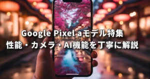 Google Pixel aモデル特集、性能・カメラ・AI機能を丁寧に解説
